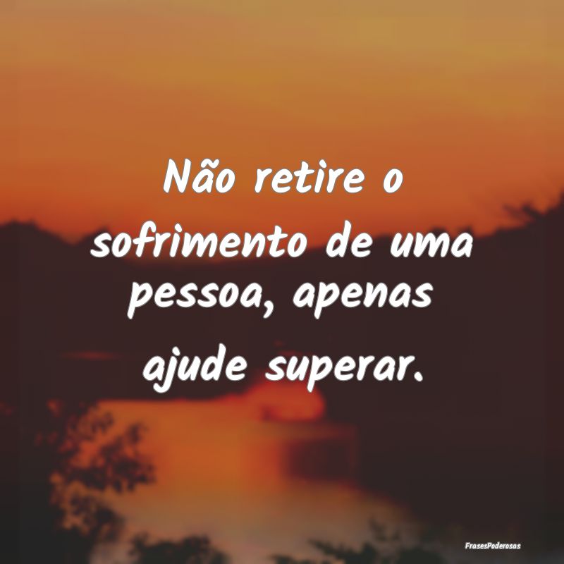 Não retire o sofrimento de uma pessoa, apenas aju...