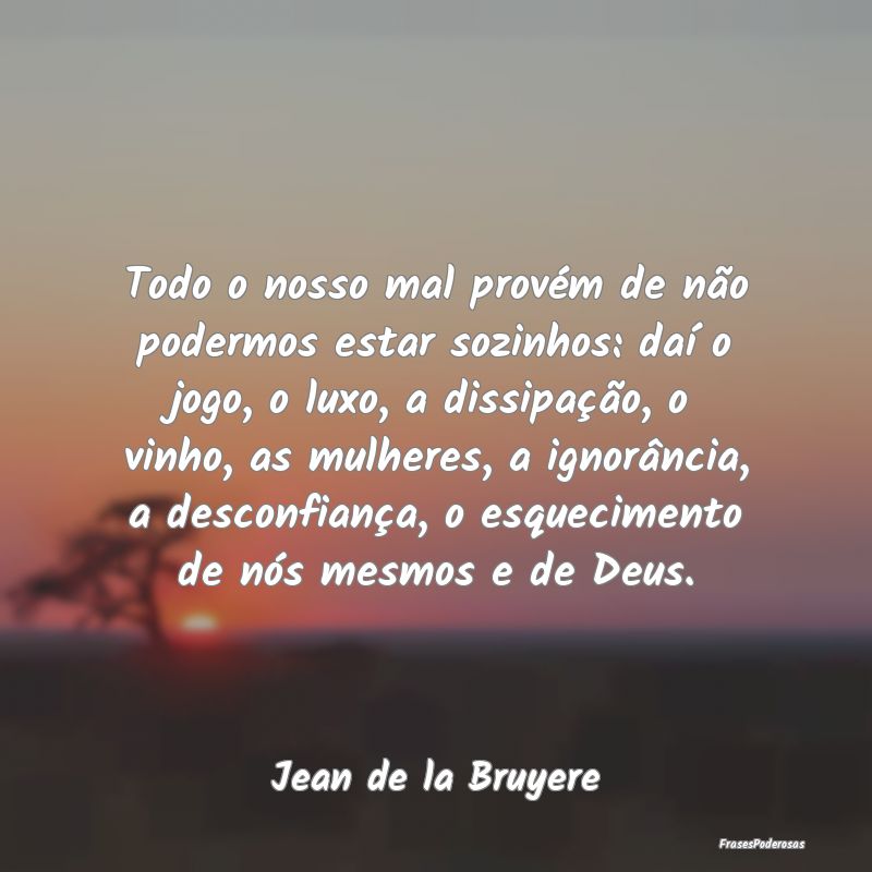 Todo o nosso mal provém de não podermos estar so... Todo o nosso mal provém de não podermos estar so...