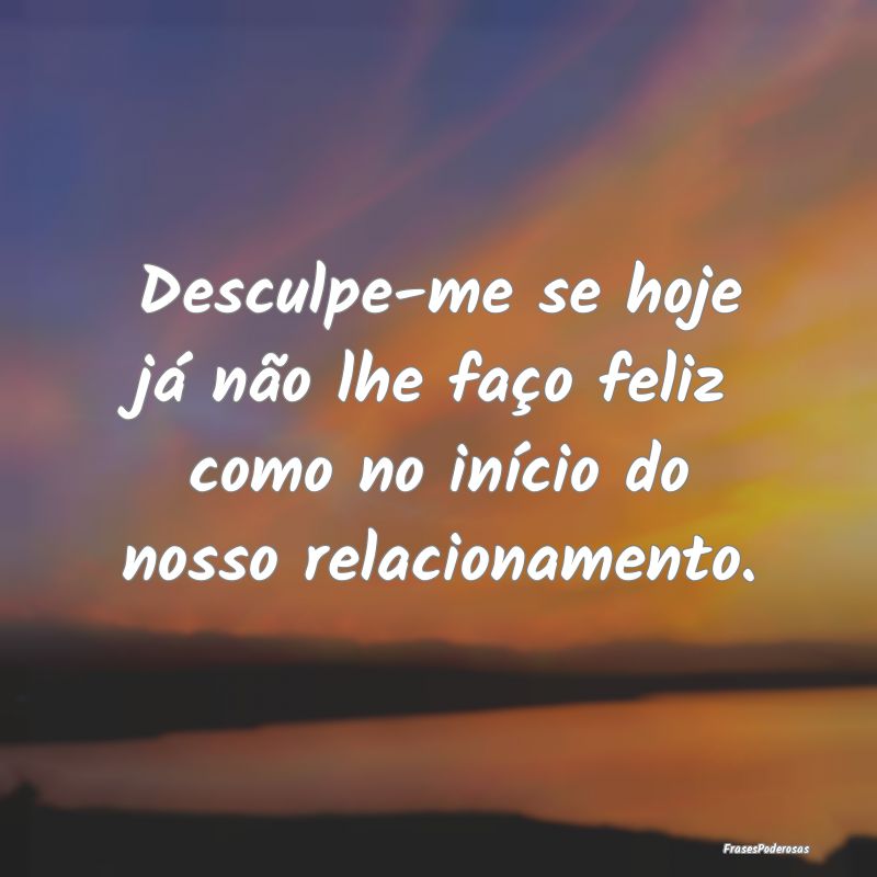 Desculpe-me se hoje já não lhe faço feliz como ...