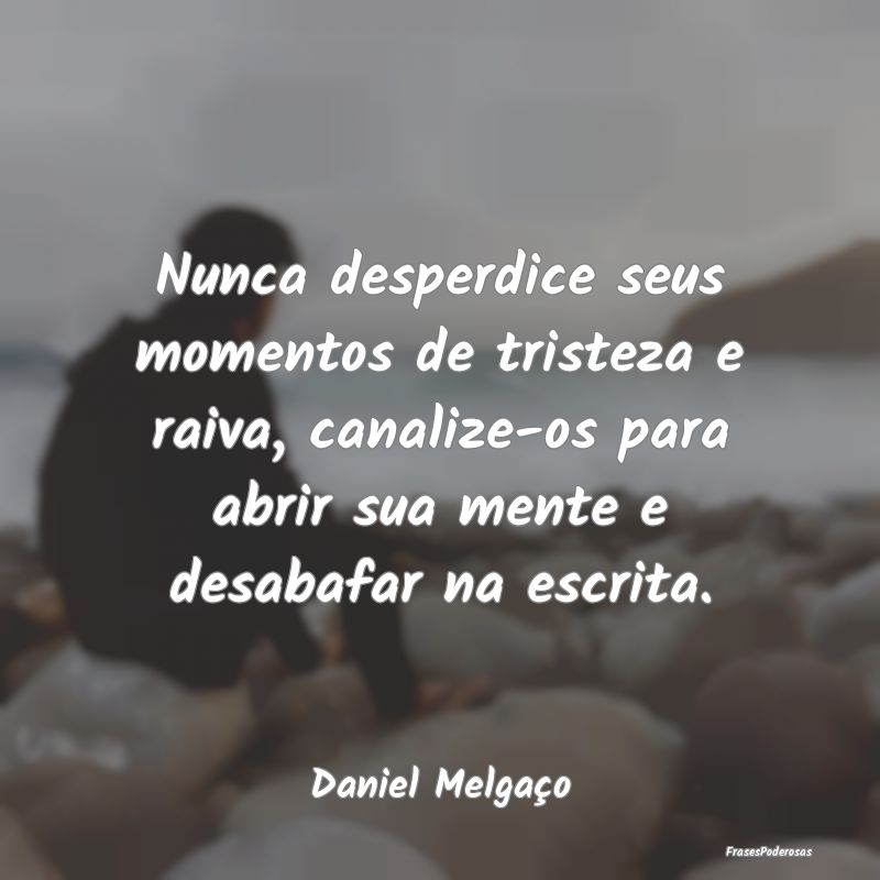 Nunca desperdice seus momentos de tristeza e raiva... Nunca desperdice seus momentos de tristeza e raiva...