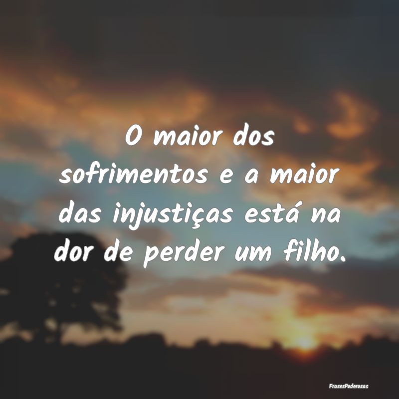 O maior dos sofrimentos e a maior das injustiças ...