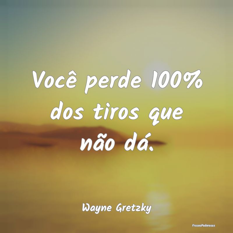 Você perde 100% dos tiros que não dá....