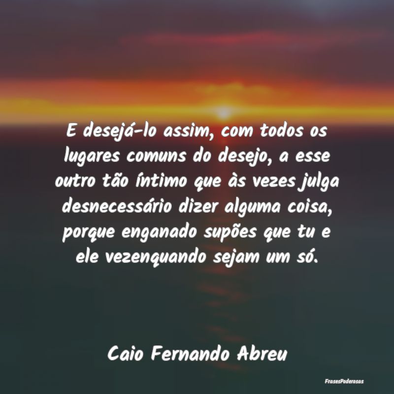 E desejá-lo assim, com todos os lugares comuns do...