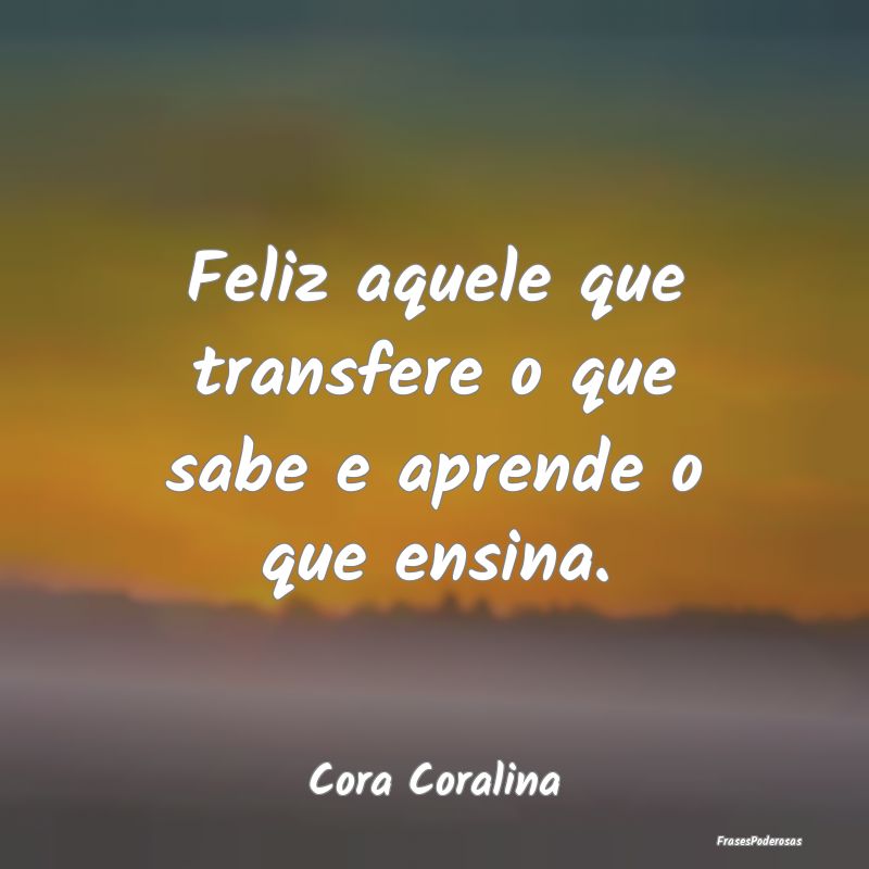 Feliz aquele que transfere o que sabe e aprende o ...