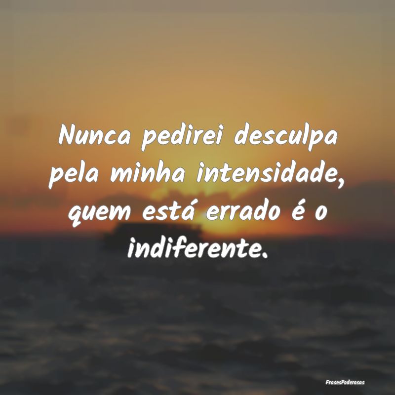 Nunca pedirei desculpa pela minha intensidade, que...