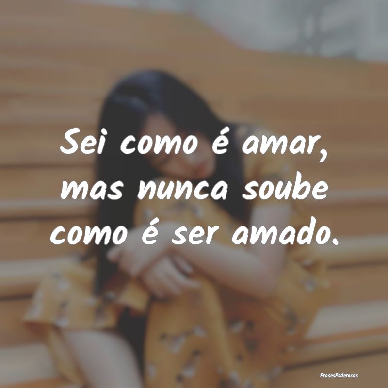 Sei como é amar, mas nunca soube como é ser amad...