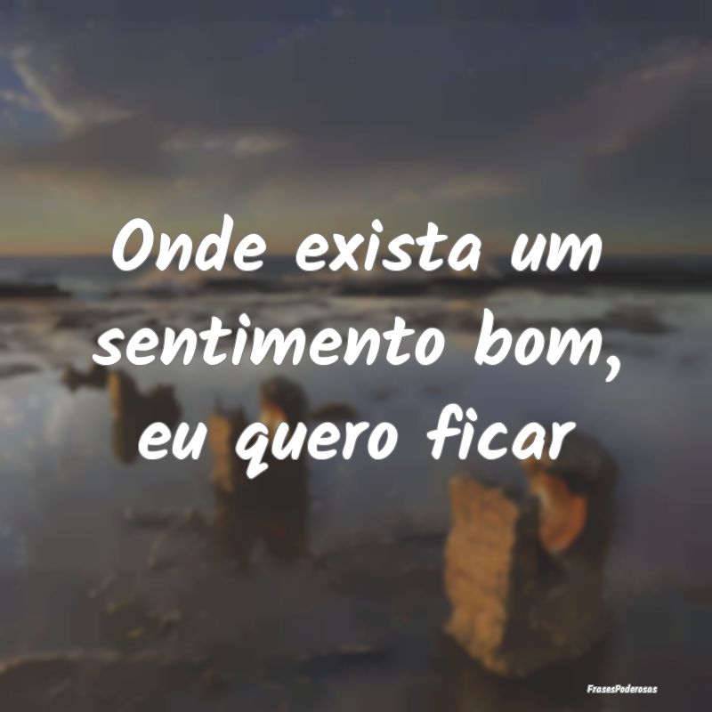 Onde exista um sentimento bom, eu quero ficar
...