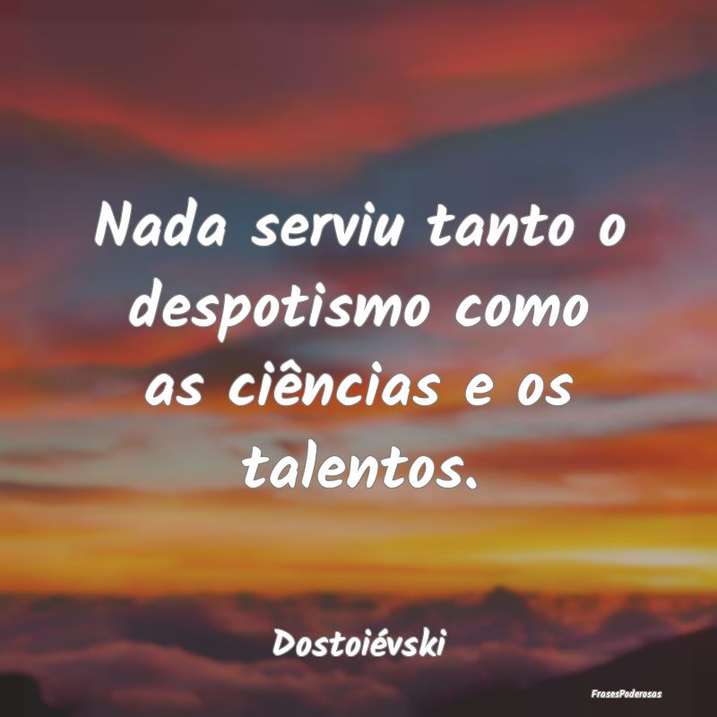 Nada serviu tanto o despotismo como as ciências e...