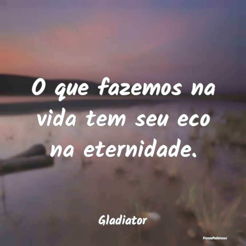 O que fazemos na vida tem seu eco na eternidade....
