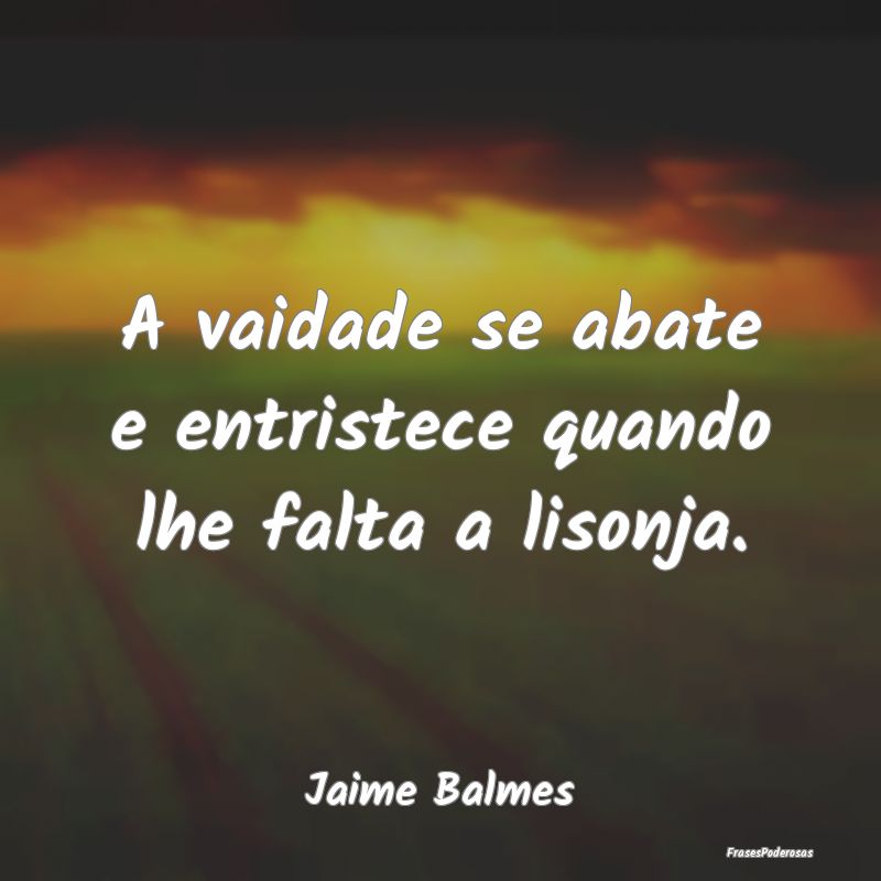A vaidade se abate e entristece quando lhe falta a...