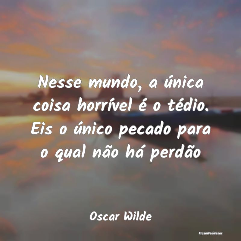 Nesse mundo, a única coisa horrível é o tédio.... Nesse mundo, a única coisa horrível é o tédio....