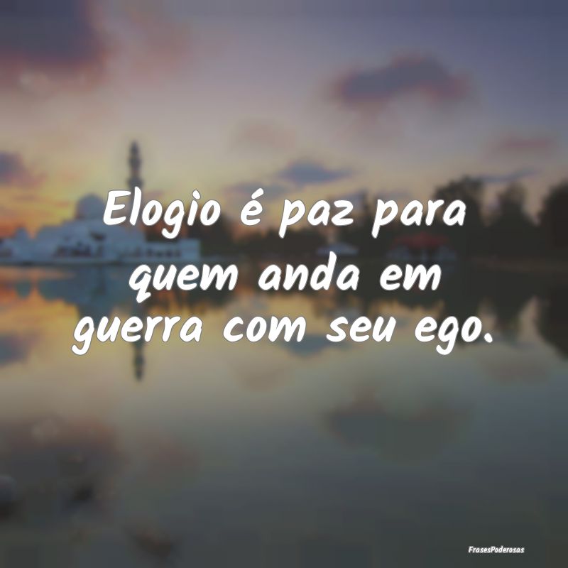 Elogio é paz para quem anda em guerra com seu ego...