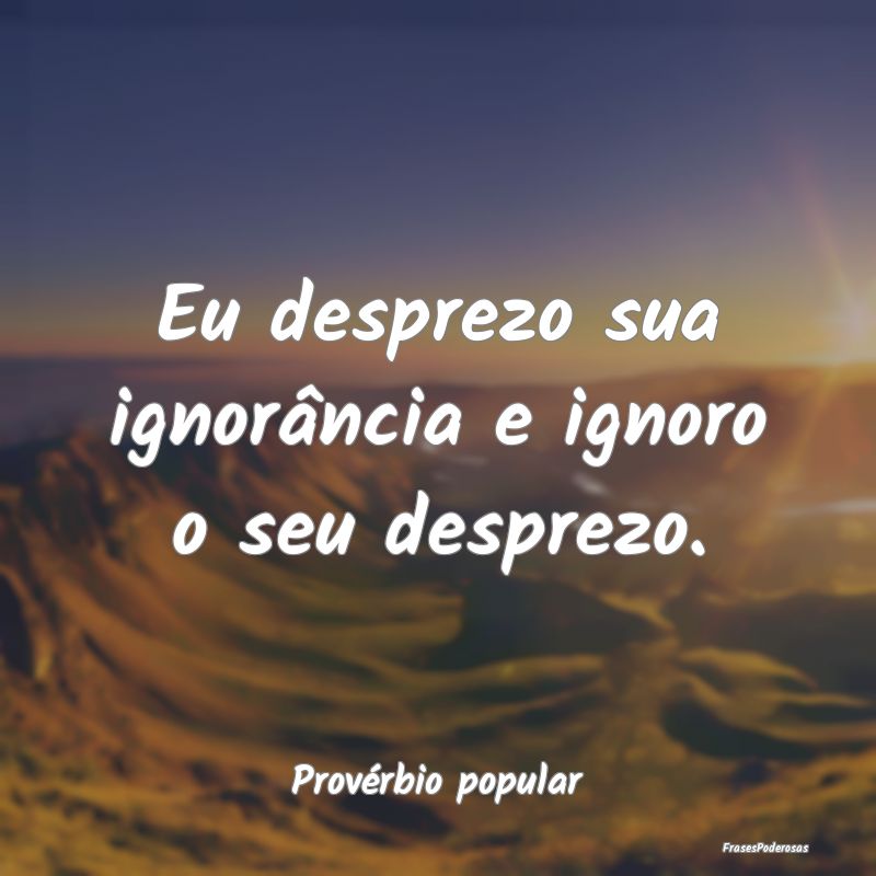 Eu desprezo sua ignorância e ignoro o seu desprez...