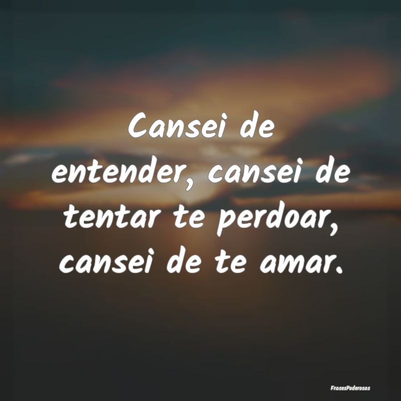 Cansei de entender, cansei de tentar te perdoar, c...