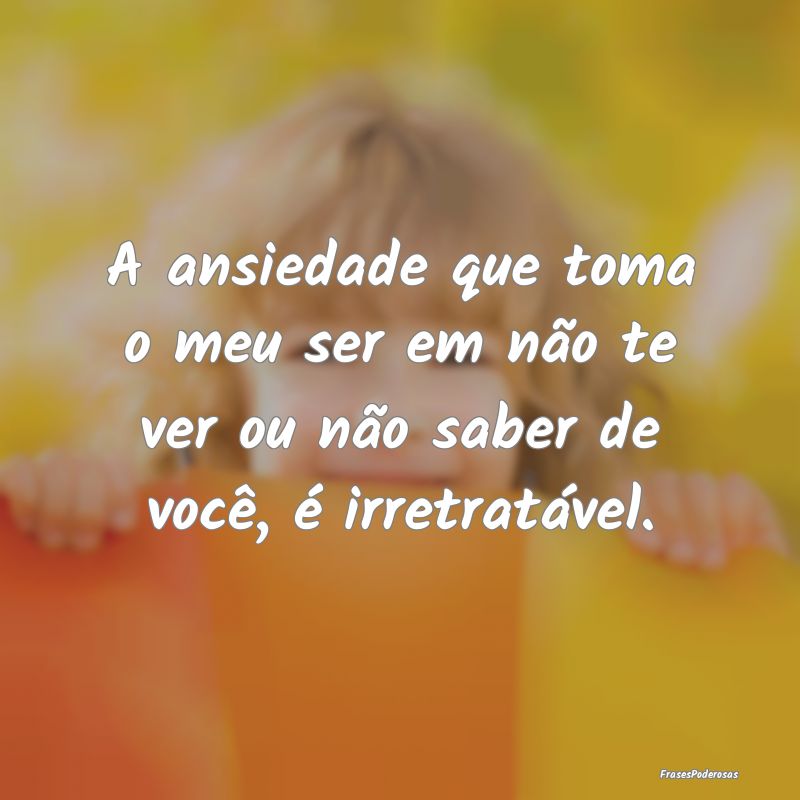A ansiedade que toma o meu ser em não te ver ou n...