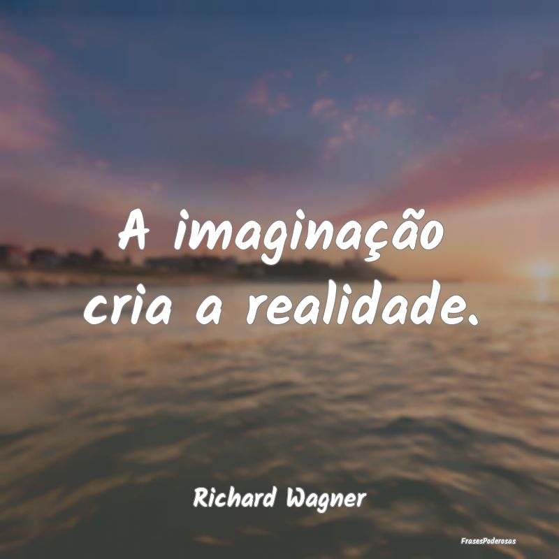 A imaginação cria a realidade....