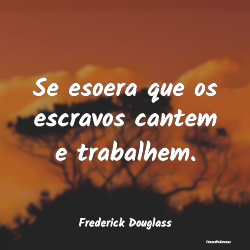 Se esoera que os escravos cantem e trabalhem....
