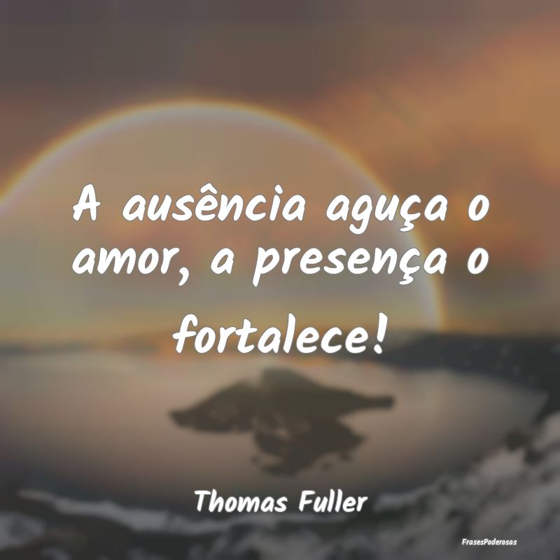 A ausência aguça o amor, a presença o fortalece...