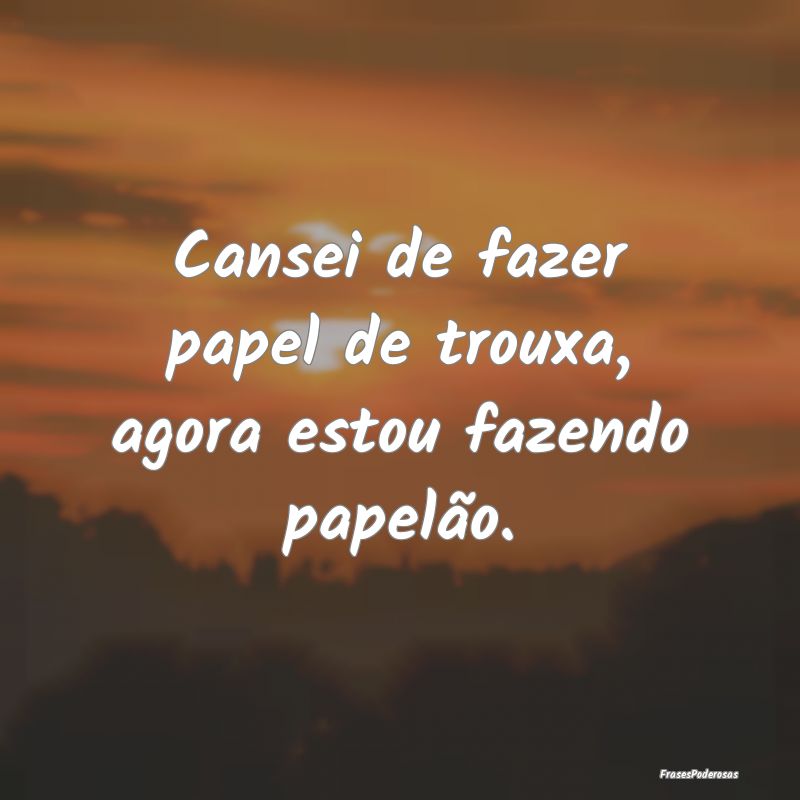 Cansei de fazer papel de trouxa, agora estou fazen...