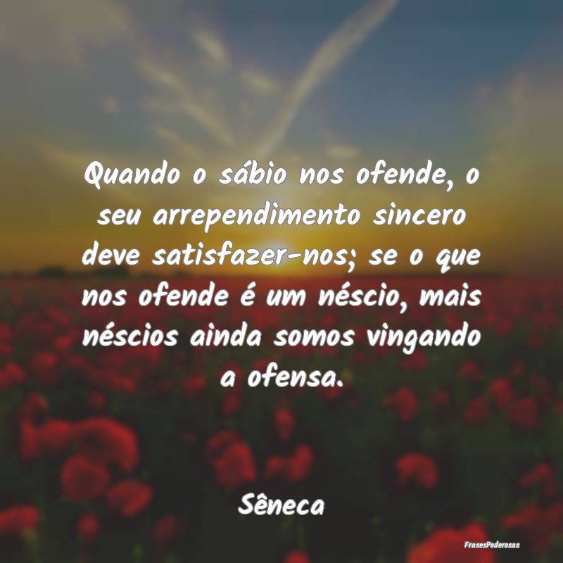 Quando o sábio nos ofende, o seu arrependimento s... Quando o sábio nos ofende, o seu arrependimento s...