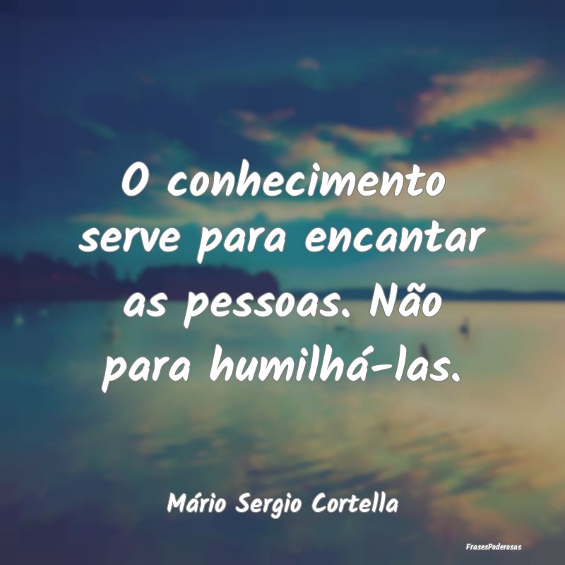 O conhecimento serve para encantar as pessoas. Nã...