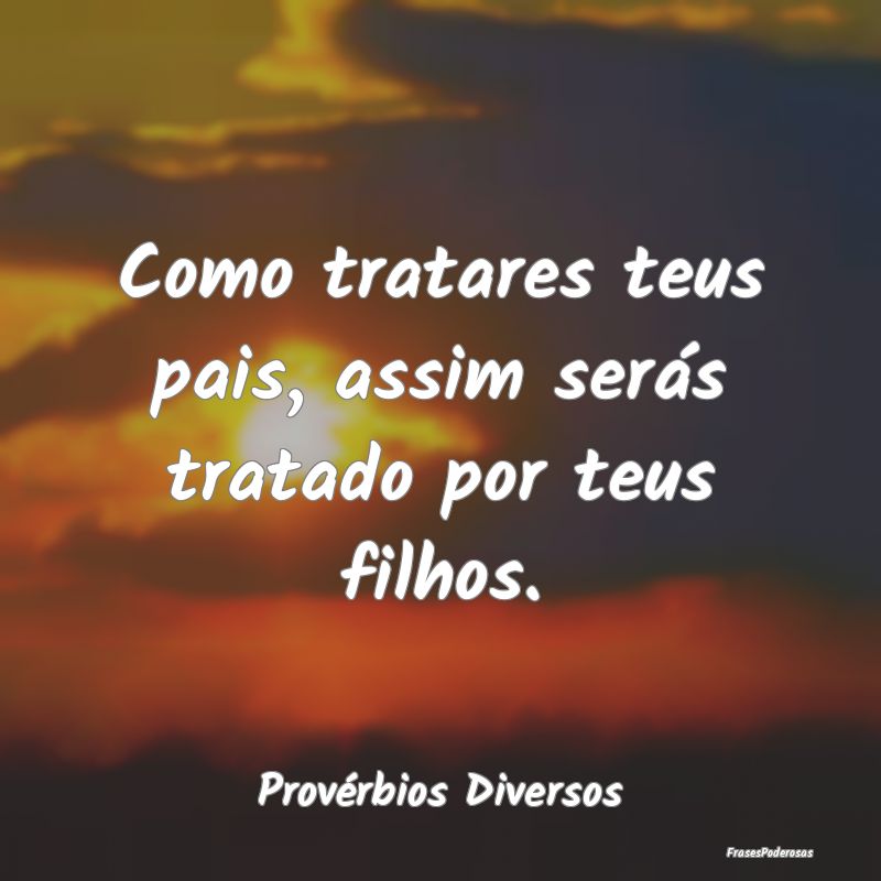 Como tratares teus pais, assim serás tratado por ...