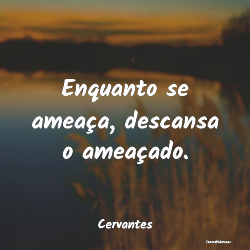 Enquanto se ameaça, descansa o ameaçado....