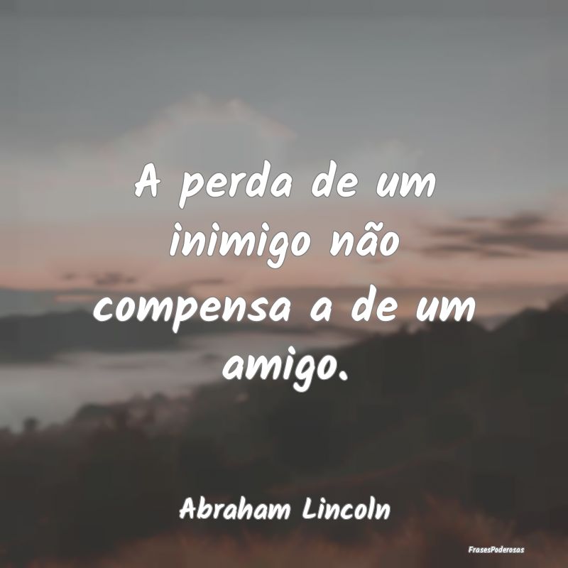 A perda de um inimigo não compensa a de um amigo....