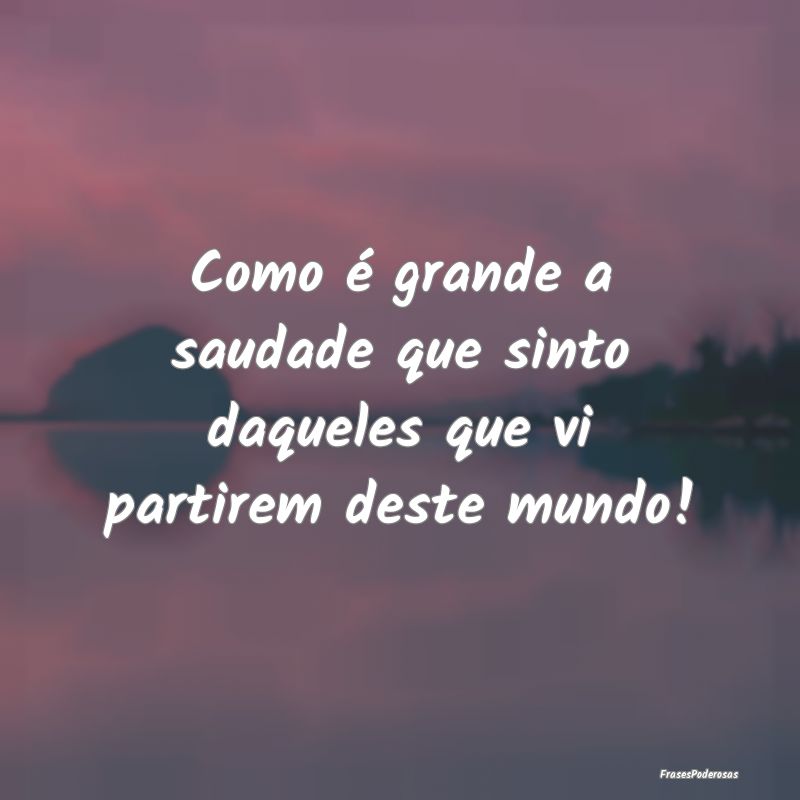 Como é grande a saudade que sinto daqueles que vi...
