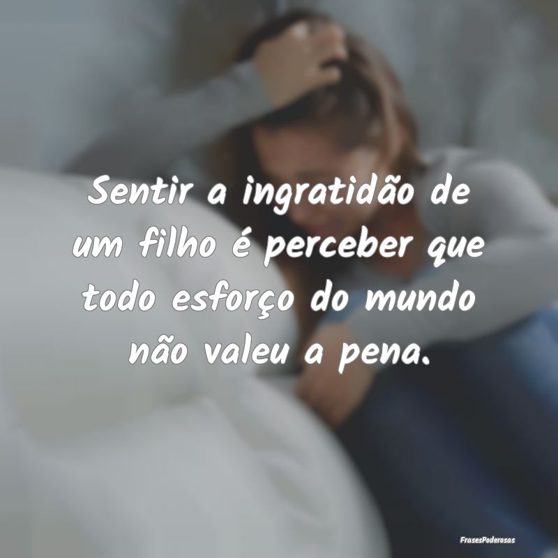 Frases de Ingratidão - Sentir a ingratidão de um filho é perceber que t...