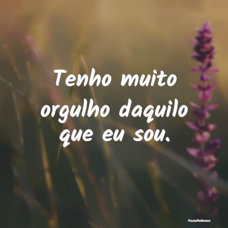 Tenho muito orgulho daquilo que eu sou.
...