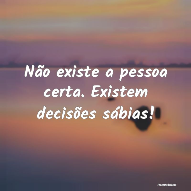 Não existe a pessoa certa. Existem decisões sáb...