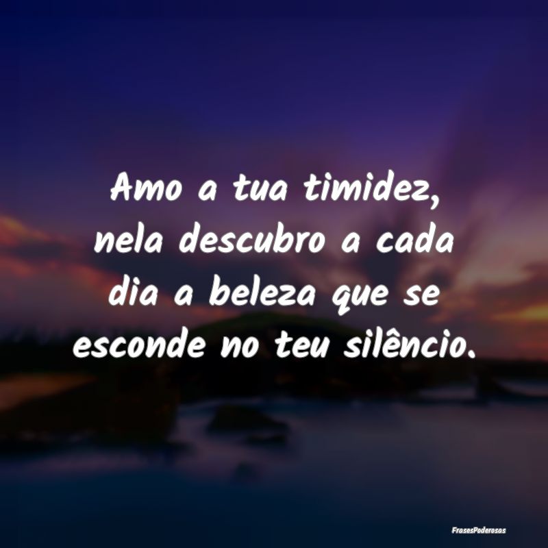 Amo a tua timidez, nela descubro a cada dia a bele...