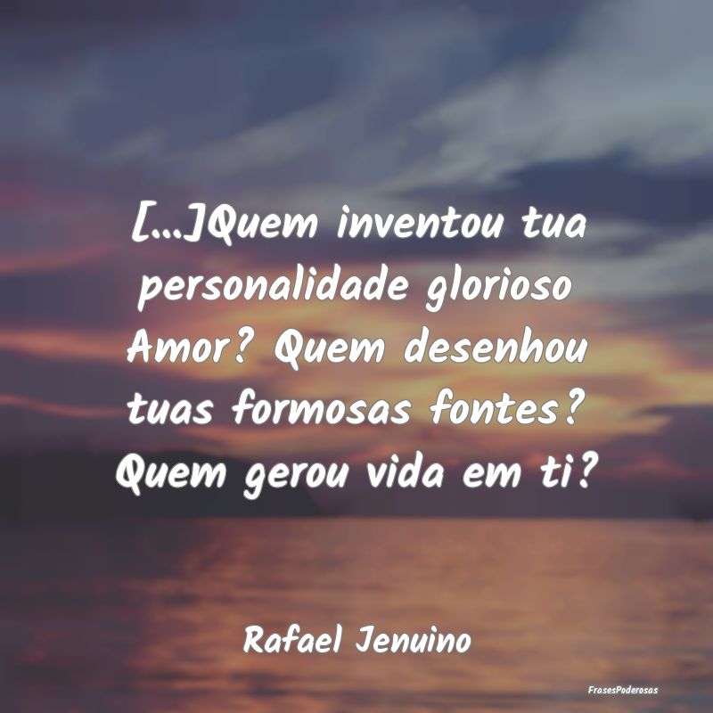 [...]Quem inventou tua personalidade glorioso Amor...