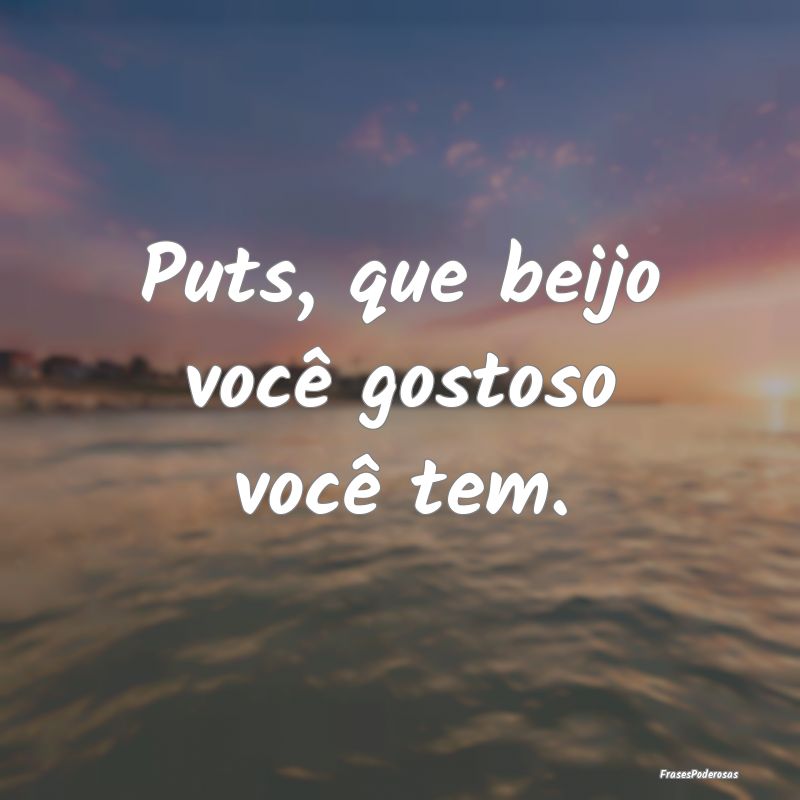 Puts, que beijo você gostoso você tem.
...