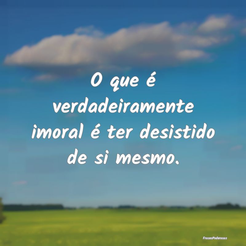 O que é verdadeiramente imoral é ter desistido d...