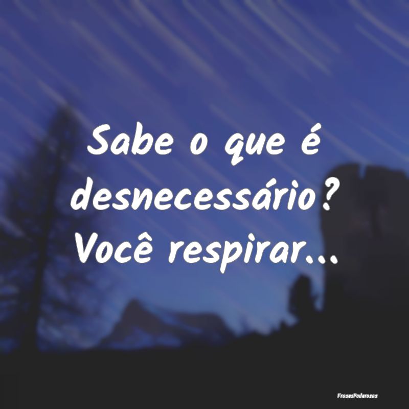 Sabe o que é desnecessário? Você respirar…
...