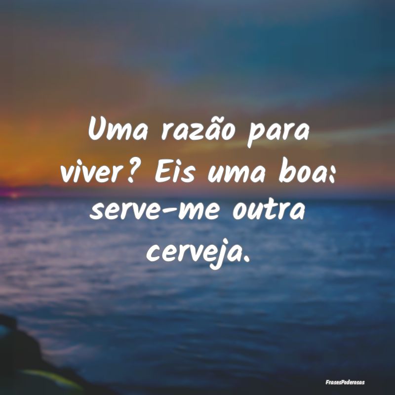 Uma razão para viver? Eis uma boa: serve-me outra...