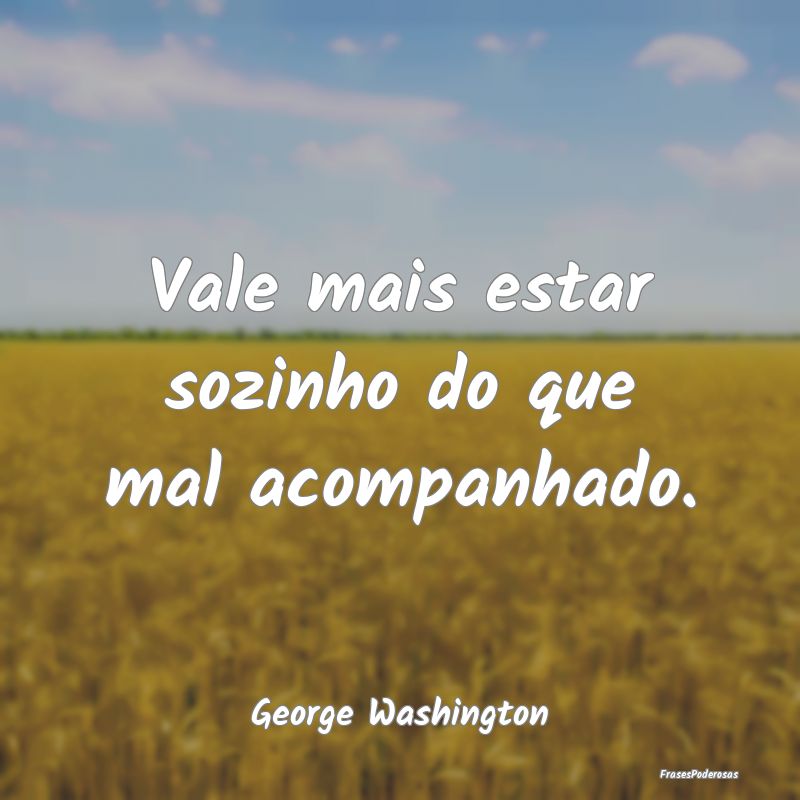 Vale mais estar sozinho do que mal acompanhado....
