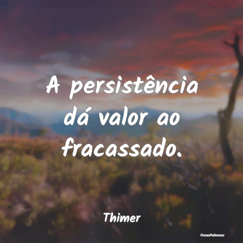 A persistência dá valor ao fracassado....
