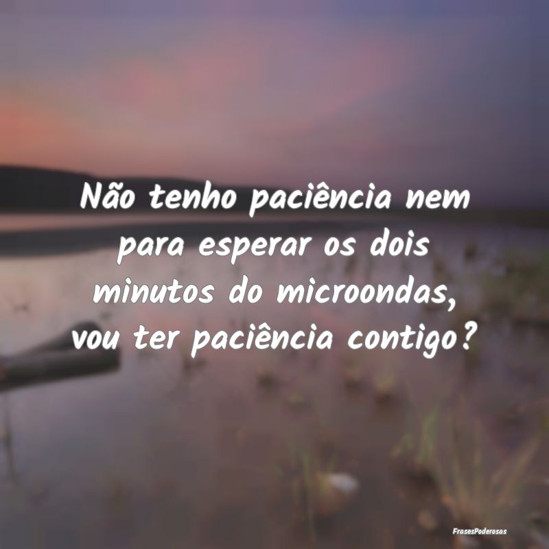 Não tenho paciência nem para esperar os dois min...