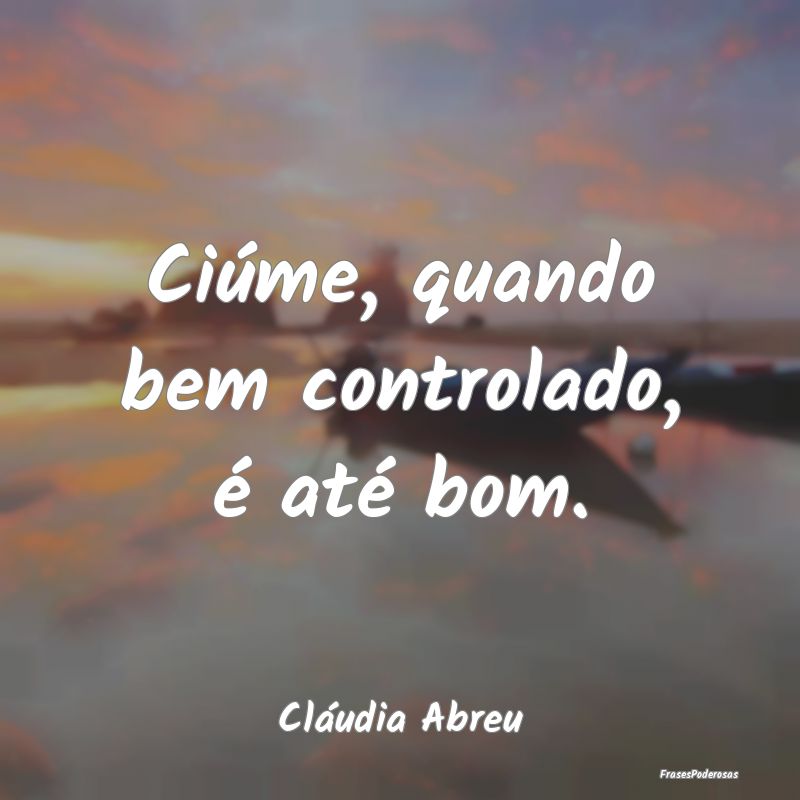 Ciúme, quando bem controlado, é até bom....