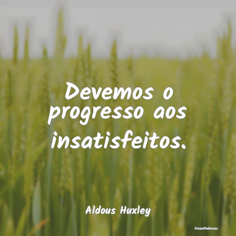 Devemos o progresso aos insatisfeitos....