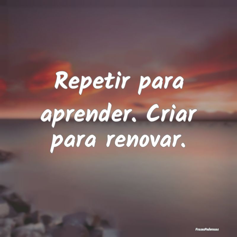 Repetir para aprender. Criar para renovar.
...