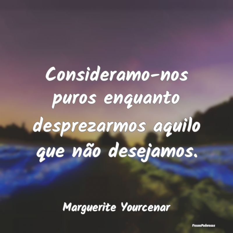 Consideramo-nos puros enquanto desprezarmos aquilo...