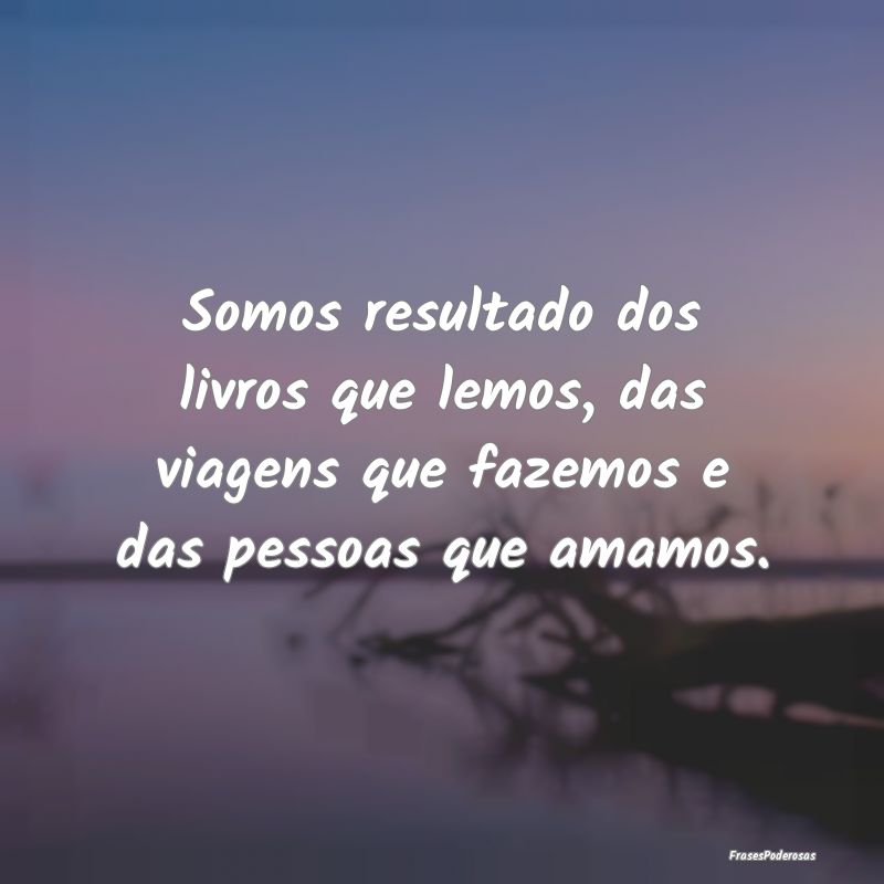 Somos resultado dos livros que lemos, das viagens ...