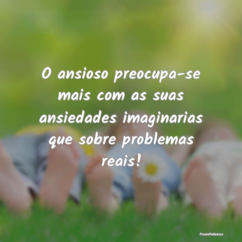 O ansioso preocupa-se mais com as suas ansiedades ...