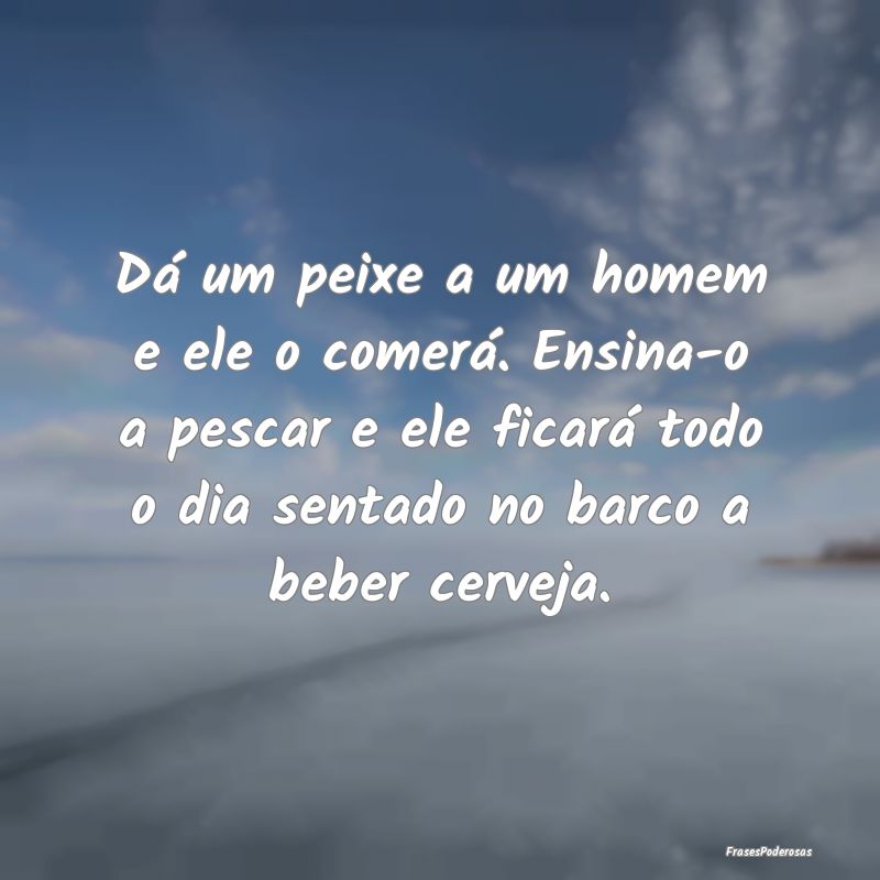 Dá um peixe a um homem e ele o comerá. Ensina-o ...