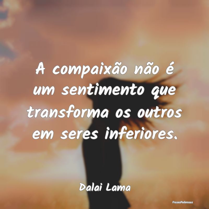 A compaixão não é um sentimento que transforma ...