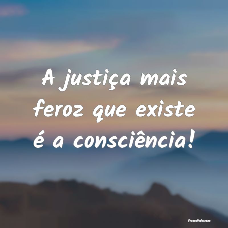 A justiça mais feroz que existe é a consciência...
